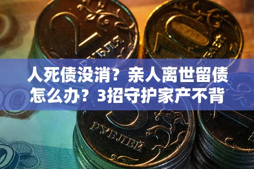 北京人死债没消？亲人离世留债怎么办？3招守护家产不背锅