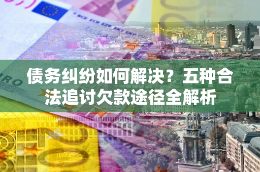北京债务纠纷如何解决？五种合法追讨欠款途径全解析