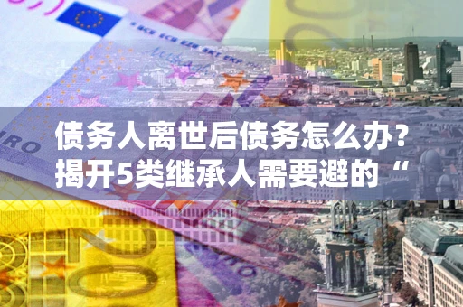 北京债务人离世后债务怎么办？揭开5类继承人需要避的“坑”