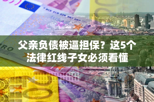 北京父亲负债被逼担保？这5个法律红线子女必须看懂