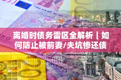 北京离婚时债务雷区全解析｜如何防止被前妻/夫坑惨还债？