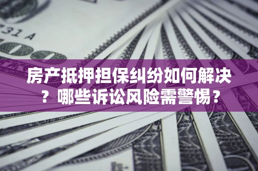 北京房产抵押担保纠纷如何解决？哪些诉讼风险需警惕？