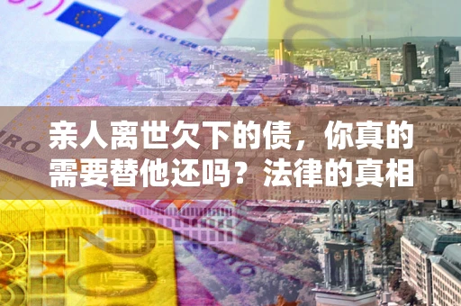 北京亲人离世欠下的债，你真的需要替他还吗？法律的真相或许与你想的不一样